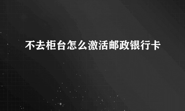 不去柜台怎么激活邮政银行卡
