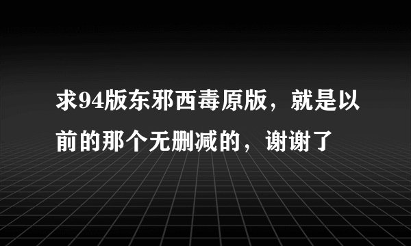 求94版东邪西毒原版，就是以前的那个无删减的，谢谢了