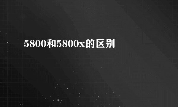 5800和5800x的区别