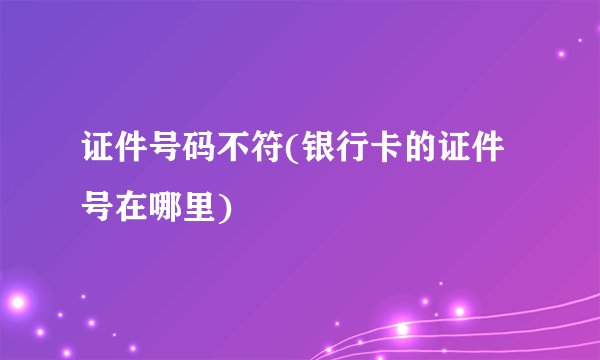 证件号码不符(银行卡的证件号在哪里)