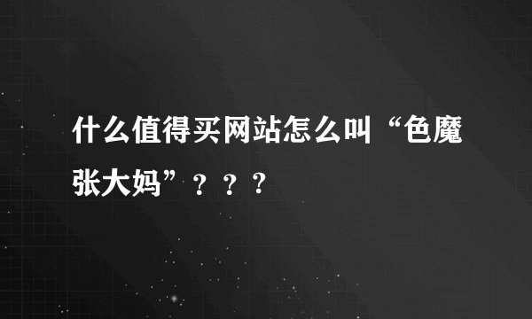 什么值得买网站怎么叫“色魔张大妈”？？?