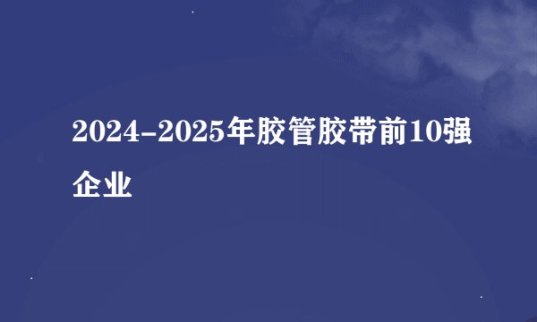 2024-2025年胶管胶带前10强企业