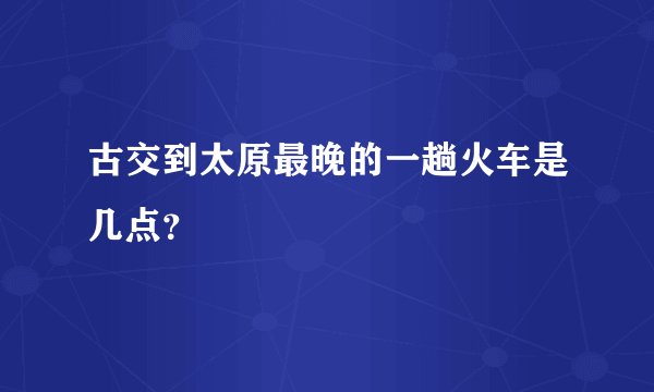 古交到太原最晚的一趟火车是几点？