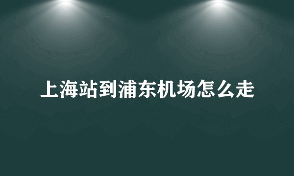 上海站到浦东机场怎么走