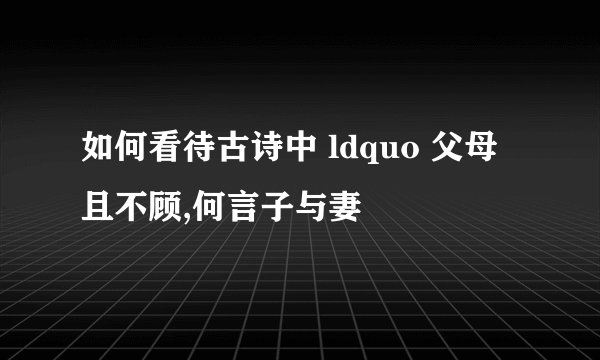 如何看待古诗中 ldquo 父母且不顾,何言子与妻
