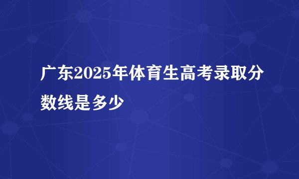 广东2025年体育生高考录取分数线是多少