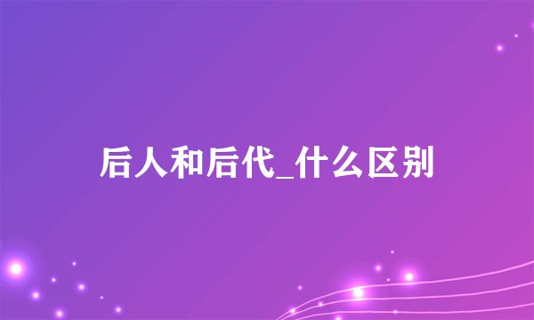 后人和后代_什么区别