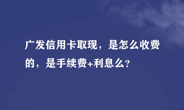 广发信用卡取现，是怎么收费的，是手续费+利息么？