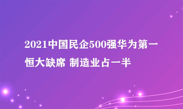 2021中国民企500强华为第一恒大缺席 制造业占一半