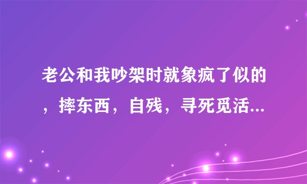 老公和我吵架时就象疯了似的，摔东西，自残，寻死觅活的，开车故意去撞路边的树，幸好人没事，他每次都这