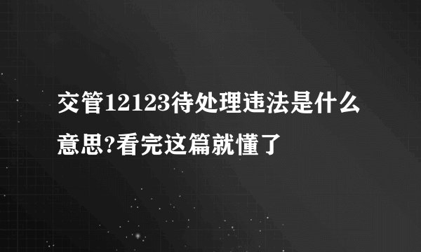 交管12123待处理违法是什么意思?看完这篇就懂了