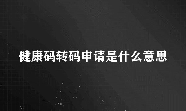 健康码转码申请是什么意思