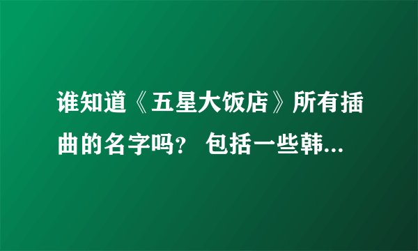 谁知道《五星大饭店》所有插曲的名字吗？ 包括一些韩国的曲子~~