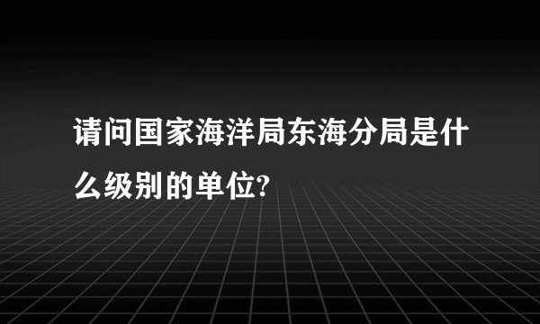 请问国家海洋局东海分局是什么级别的单位?