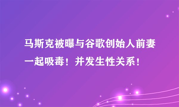 马斯克被曝与谷歌创始人前妻一起吸毒！并发生性关系！