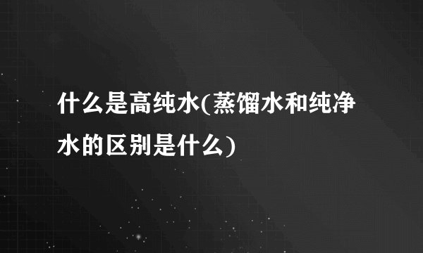 什么是高纯水(蒸馏水和纯净水的区别是什么)
