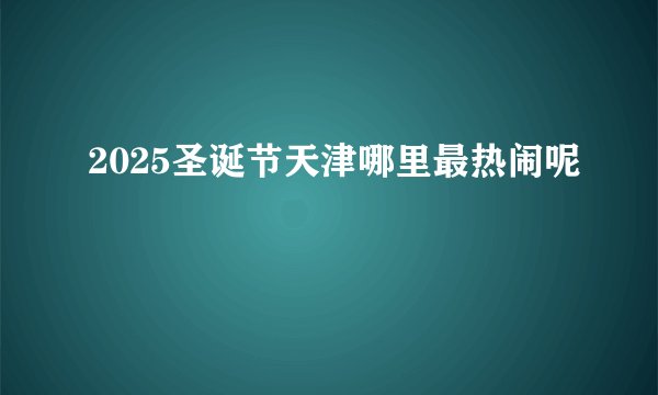 2025圣诞节天津哪里最热闹呢