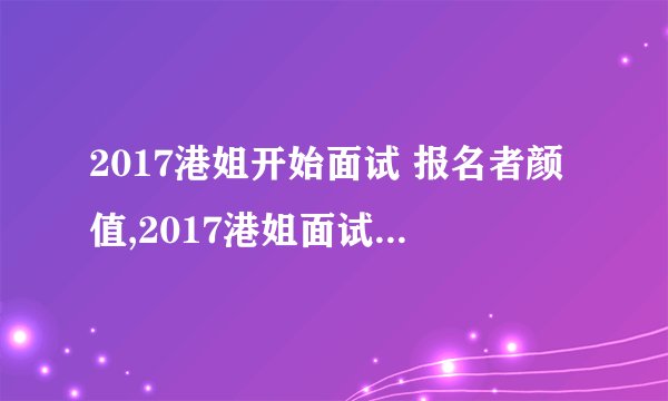 2017港姐开始面试 报名者颜值,2017港姐面试揭幕，考量佳丽颜值