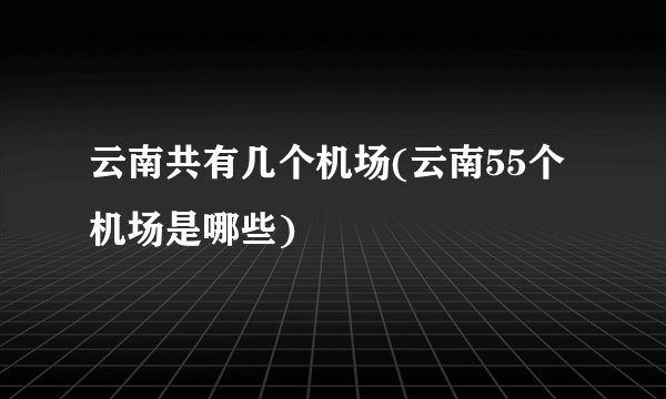 云南共有几个机场(云南55个机场是哪些)