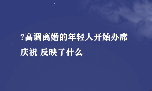 ?高调离婚的年轻人开始办席庆祝 反映了什么