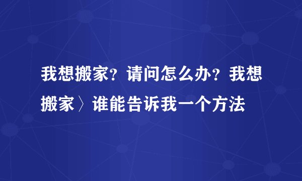 我想搬家？请问怎么办？我想搬家〉谁能告诉我一个方法
