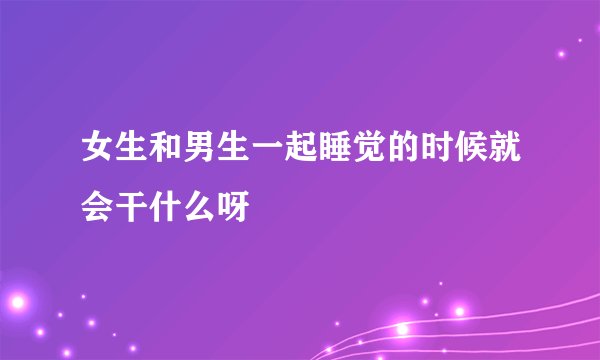 女生和男生一起睡觉的时候就会干什么呀