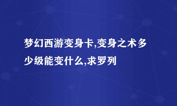 梦幻西游变身卡,变身之术多少级能变什么,求罗列