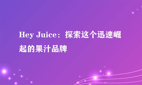 Hey Juice：探索这个迅速崛起的果汁品牌