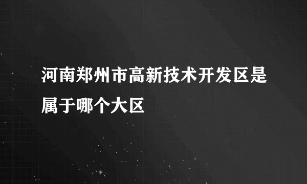 河南郑州市高新技术开发区是属于哪个大区