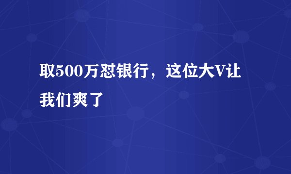 取500万怼银行，这位大V让我们爽了