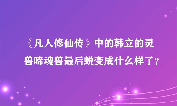《凡人修仙传》中的韩立的灵兽啼魂兽最后蜕变成什么样了？