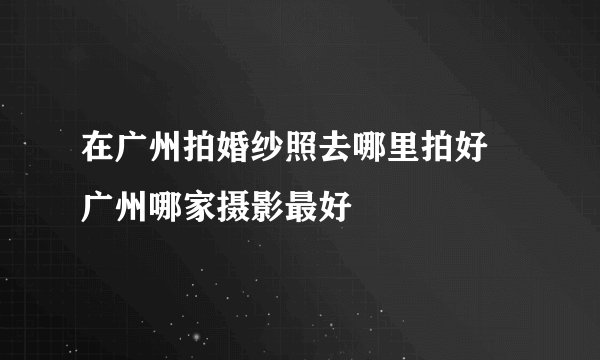在广州拍婚纱照去哪里拍好 广州哪家摄影最好