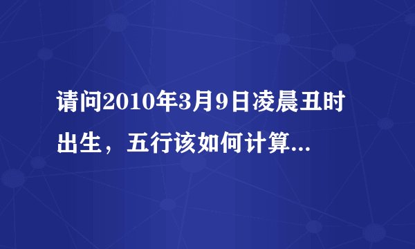 请问2010年3月9日凌晨丑时出生，五行该如何计算？五行属何？五行缺什么？谢谢！
