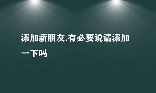 添加新朋友.有必要说请添加一下吗