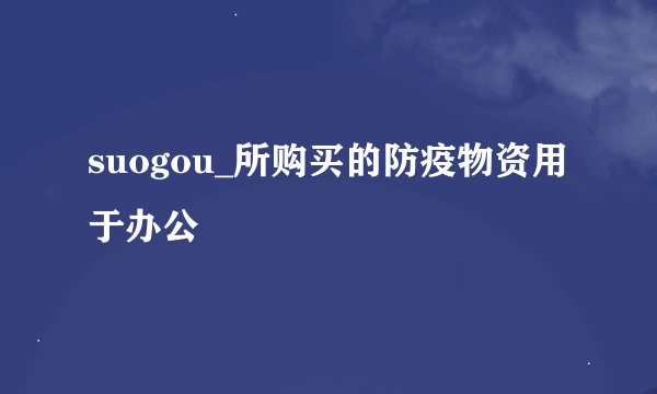suogou_所购买的防疫物资用于办公