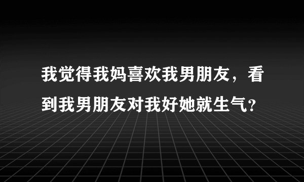 我觉得我妈喜欢我男朋友，看到我男朋友对我好她就生气？