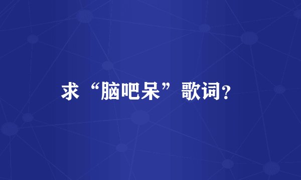 求“脑吧呆”歌词？