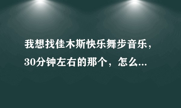 我想找佳木斯快乐舞步音乐，30分钟左右的那个，怎么没人回答我啊，我该到哪儿下载啊？有知道的告诉我，谢