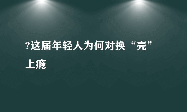 ?这届年轻人为何对换“壳”上瘾