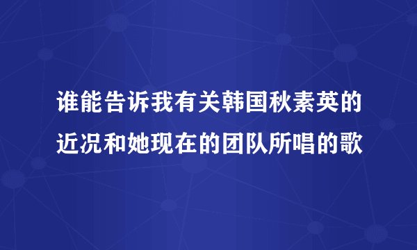 谁能告诉我有关韩国秋素英的近况和她现在的团队所唱的歌