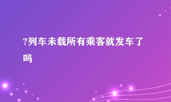 ?列车未载所有乘客就发车了吗