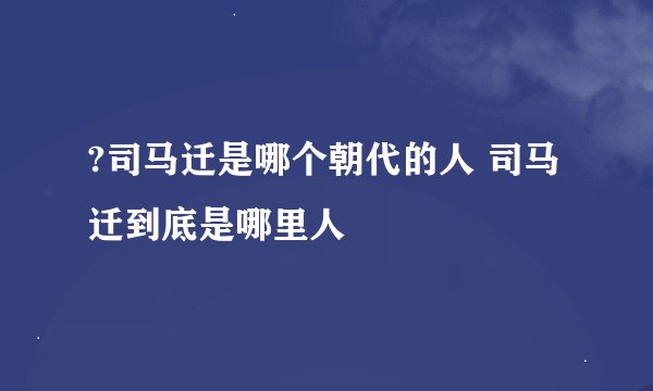 ?司马迁是哪个朝代的人 司马迁到底是哪里人