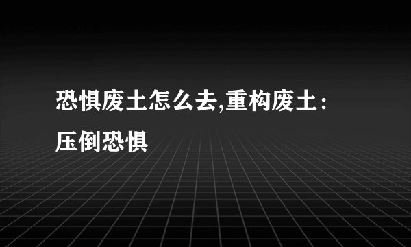 恐惧废土怎么去,重构废土:压倒恐惧