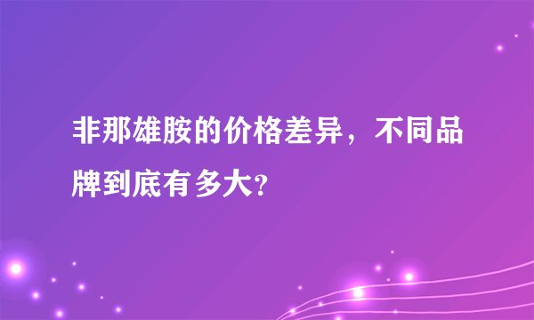 非那雄胺的价格差异,不同品牌到底有多大?