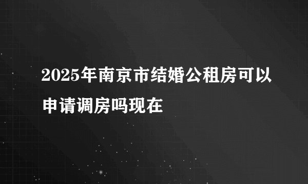 2025年南京市结婚公租房可以申请调房吗现在