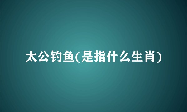 太公钓鱼(是指什么生肖)
