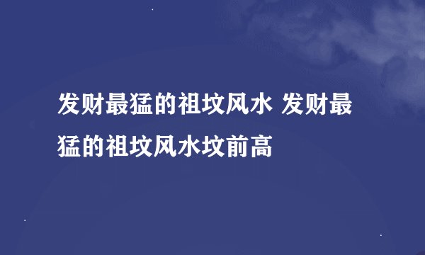 发财最猛的祖坟风水 发财最猛的祖坟风水坟前高