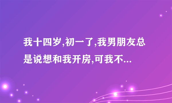我十四岁,初一了,我男朋友总是说想和我开房,可我不敢啊,他还催我,怎么办