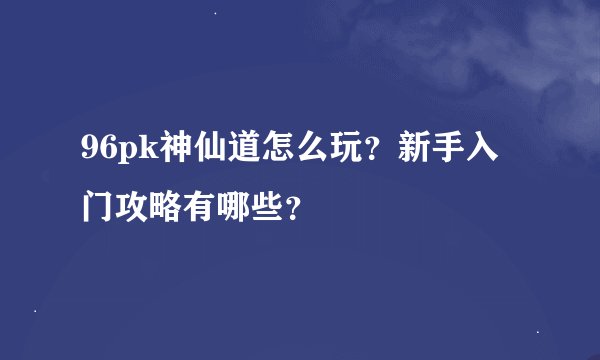 96pk神仙道怎么玩？新手入门攻略有哪些？