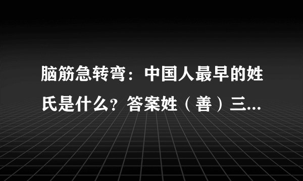 脑筋急转弯：中国人最早的姓氏是什么？答案姓（善）三字经上说得很明白，人之初，姓本善。猜十二生肖.